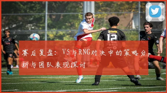 赛后复盘：V5与RNG对决中的策略分析与团队表现探讨