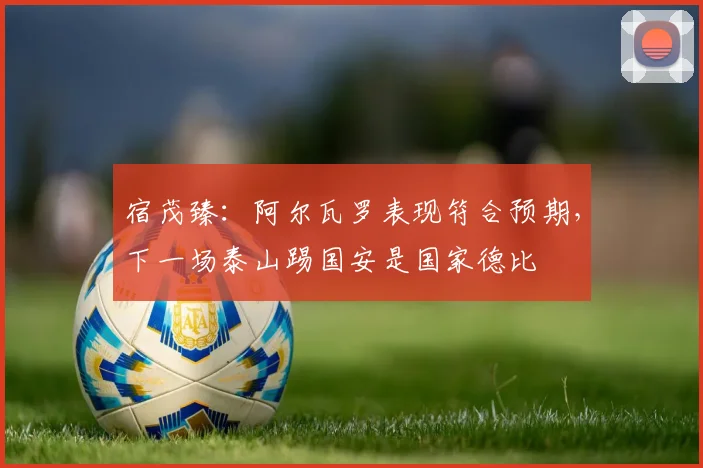 宿茂臻:阿尔瓦罗表现符合预期,下一场泰山踢国安是国家德比