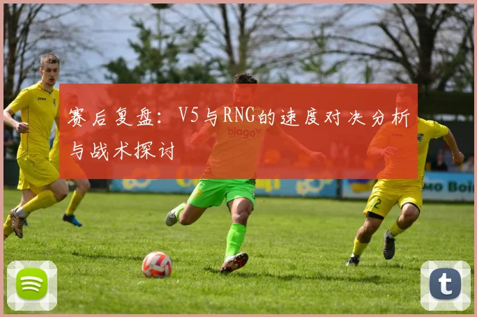 赛后复盘:V5与RNG的速度对决分析与战术探讨