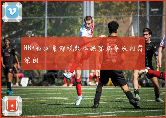 NBA假摔集锦视频回顾赛场争议判罚案例