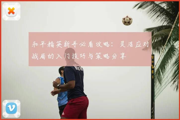 和平精英新手必看攻略:灵活应对战局的入门技巧与策略分享