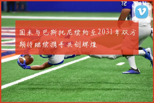 国米与巴斯托尼续约至2031年双方期待继续携手共创辉煌